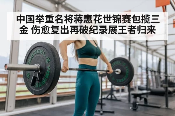 中国举重名将蒋惠花世锦赛包揽三金 伤愈复出再破纪录展王者归来
